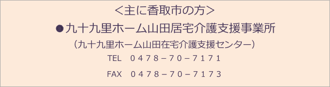 ＜主に香取市の方＞ ●九十九里ホーム山田居宅介護支援事業所 （九十九里ホーム山田在宅介護支援センター） TEL　０４７８－７０－７１７１ FAX　０４７８－７０－７１７３